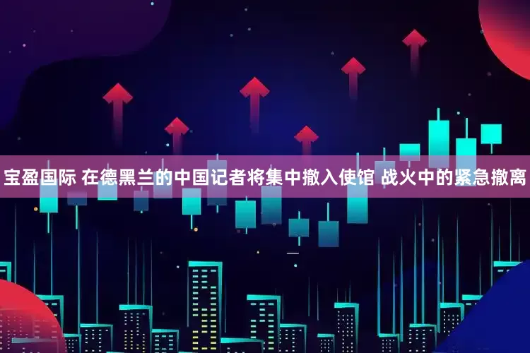 宝盈国际 在德黑兰的中国记者将集中撤入使馆 战火中的紧急撤离