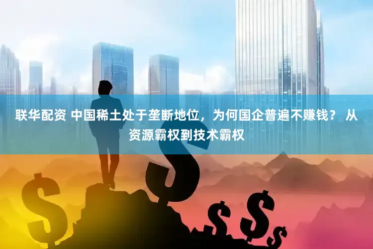 联华配资 中国稀土处于垄断地位，为何国企普遍不赚钱？ 从资源霸权到技术霸权