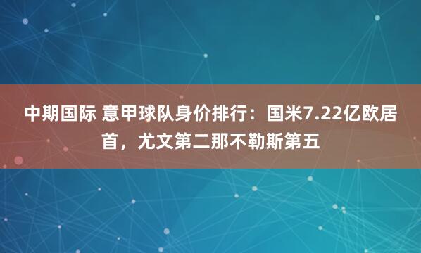 中期国际 意甲球队身价排行：国米7.22亿欧居首，尤文第二那不勒斯第五