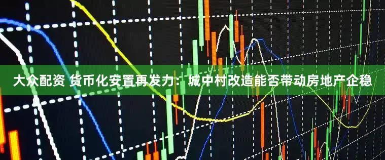 大众配资 货币化安置再发力：城中村改造能否带动房地产企稳