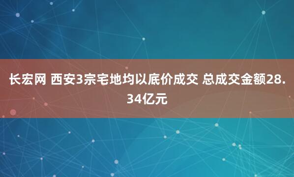 长宏网 西安3宗宅地均以底价成交 总成交金额28.34亿元