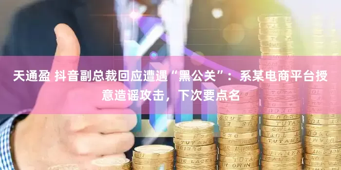 天通盈 抖音副总裁回应遭遇“黑公关”：系某电商平台授意造谣攻击，下次要点名