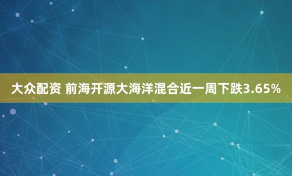 大众配资 前海开源大海洋混合近一周下跌3.65%