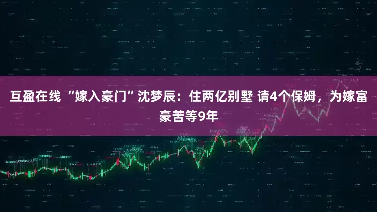 互盈在线 “嫁入豪门”沈梦辰：住两亿别墅 请4个保姆，为嫁富豪苦等9年