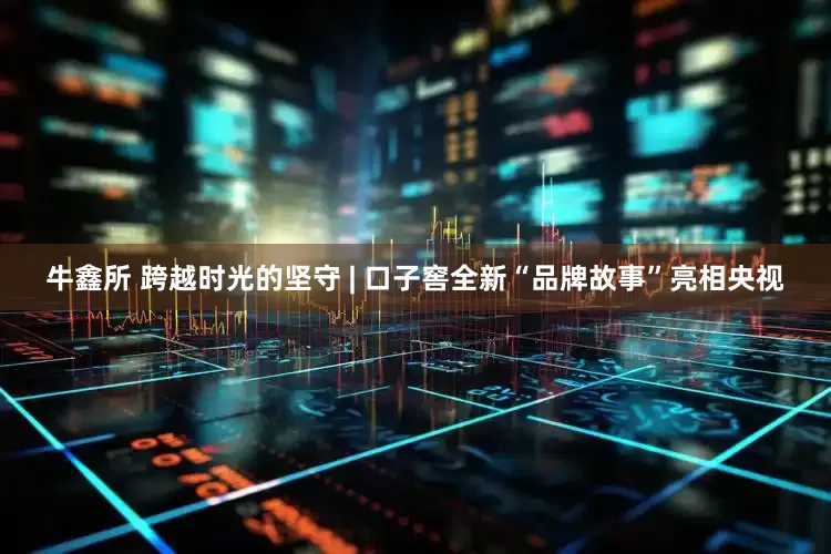 牛鑫所 跨越时光的坚守 | 口子窖全新“品牌故事”亮相央视