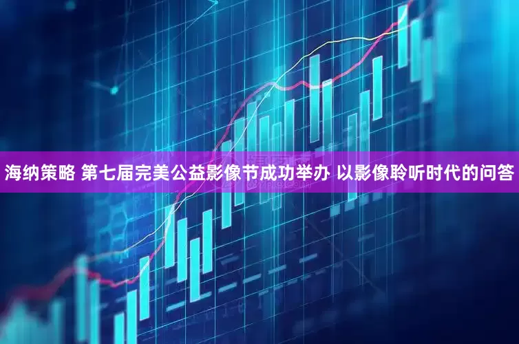 海纳策略 第七届完美公益影像节成功举办 以影像聆听时代的问答