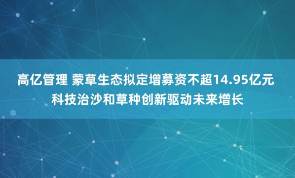 高亿管理 蒙草生态拟定增募资不超14.95亿元 科技治沙和草种创新驱动未来增长