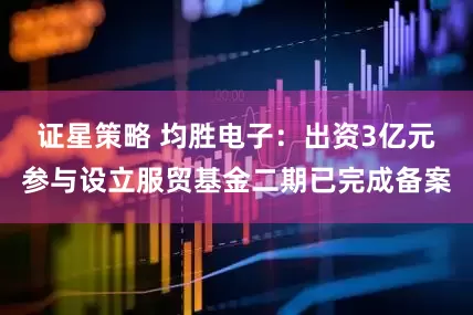 证星策略 均胜电子：出资3亿元参与设立服贸基金二期已完成备案