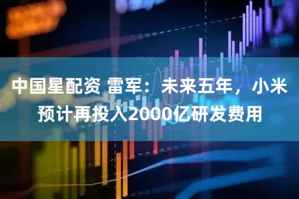 中国星配资 雷军：未来五年，小米预计再投入2000亿研发费用