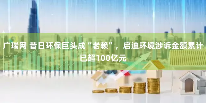 广瑞网 昔日环保巨头成“老赖”，启迪环境涉诉金额累计已超100亿元