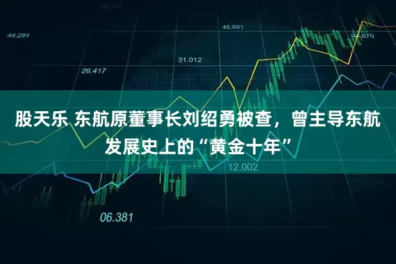股天乐 东航原董事长刘绍勇被查，曾主导东航发展史上的“黄金十年”
