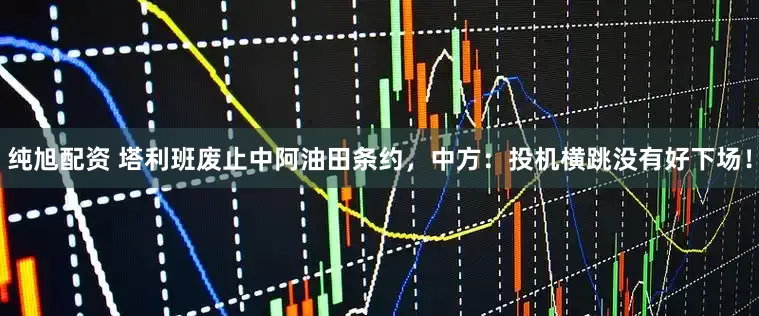 纯旭配资 塔利班废止中阿油田条约，中方：投机横跳没有好下场！