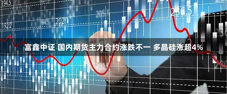 富鑫中证 国内期货主力合约涨跌不一 多晶硅涨超4%