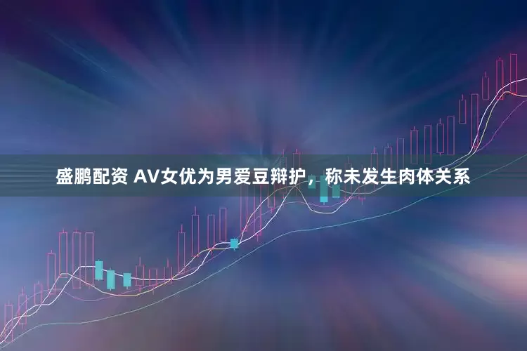 盛鹏配资 AV女优为男爱豆辩护，称未发生肉体关系