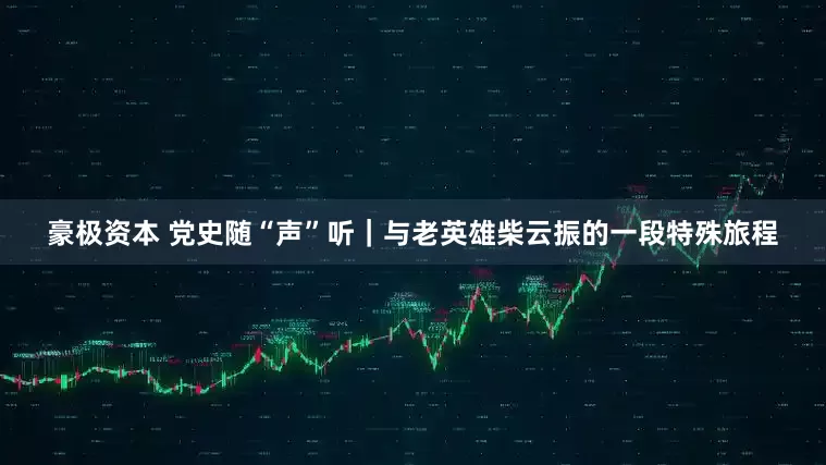 豪极资本 党史随“声”听｜与老英雄柴云振的一段特殊旅程