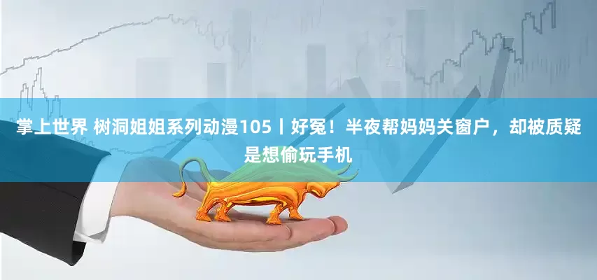 掌上世界 树洞姐姐系列动漫105丨好冤！半夜帮妈妈关窗户，却被质疑是想偷玩手机