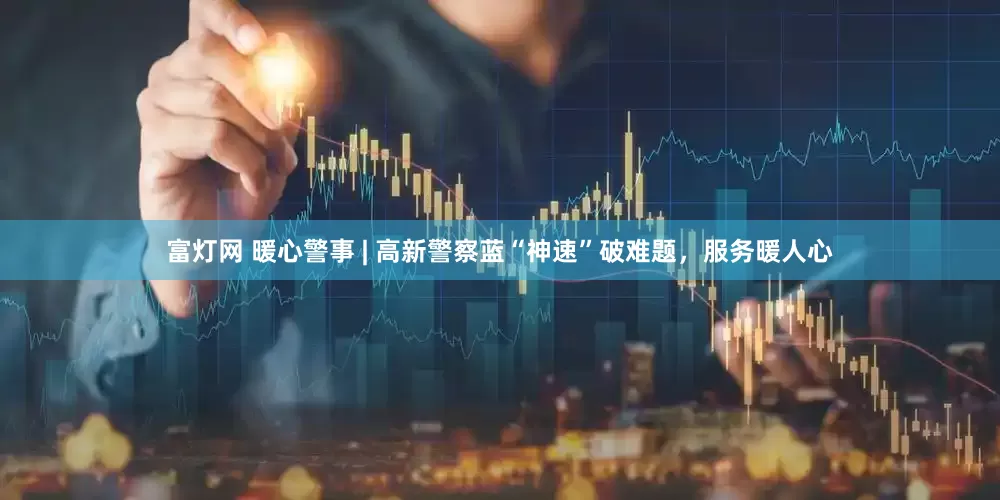 富灯网 暖心警事 | 高新警察蓝“神速”破难题，服务暖人心