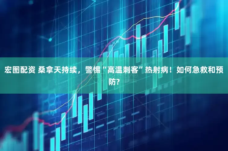 宏图配资 桑拿天持续，警惕“高温刺客”热射病！如何急救和预防?