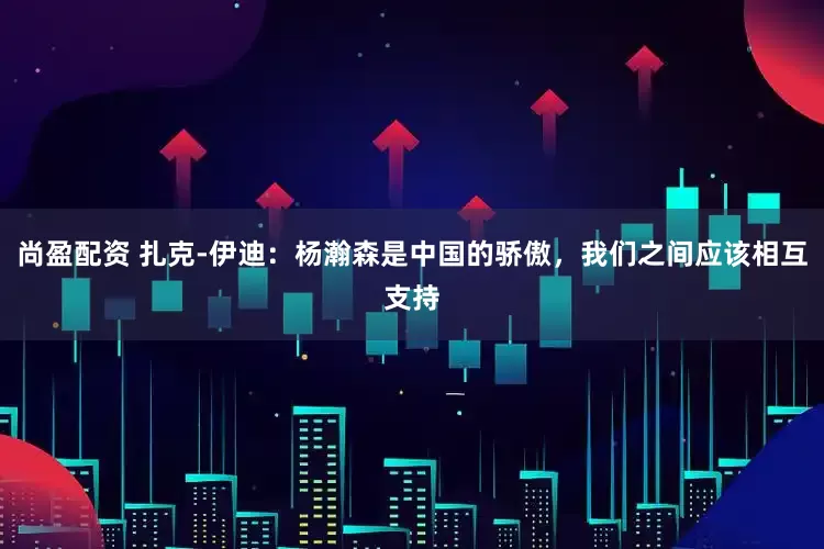 尚盈配资 扎克-伊迪：杨瀚森是中国的骄傲，我们之间应该相互支持