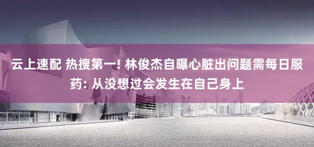 云上速配 热搜第一! 林俊杰自曝心脏出问题需每日服药: 从没想过会发生在自己身上