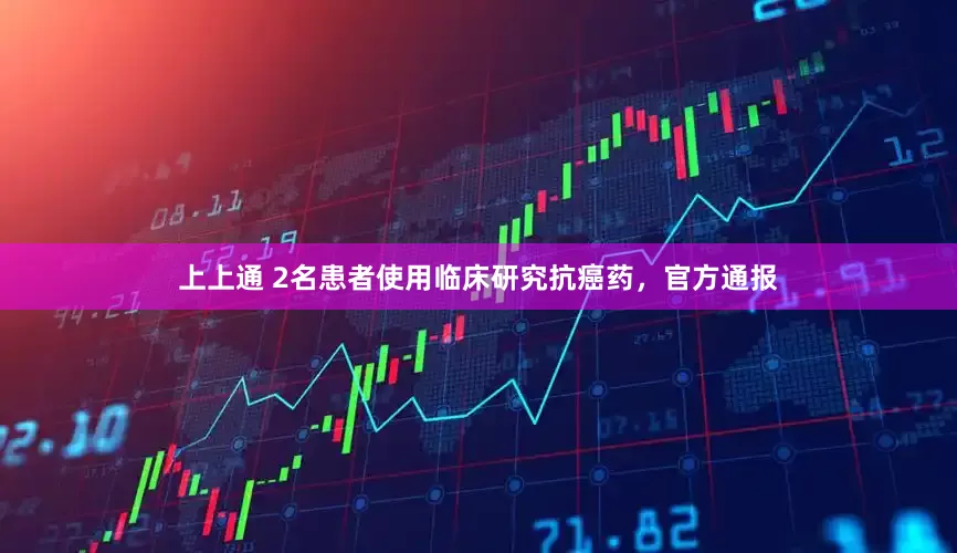 上上通 2名患者使用临床研究抗癌药，官方通报