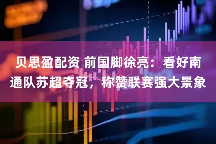 贝思盈配资 前国脚徐亮：看好南通队苏超夺冠，称赞联赛强大景象
