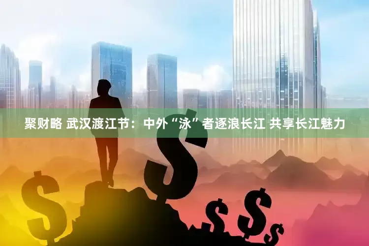 聚财略 武汉渡江节：中外“泳”者逐浪长江 共享长江魅力