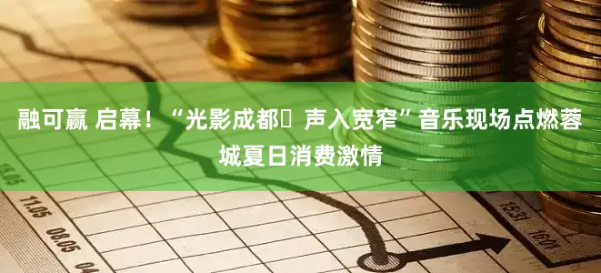 融可赢 启幕！“光影成都・声入宽窄”音乐现场点燃蓉城夏日消费激情