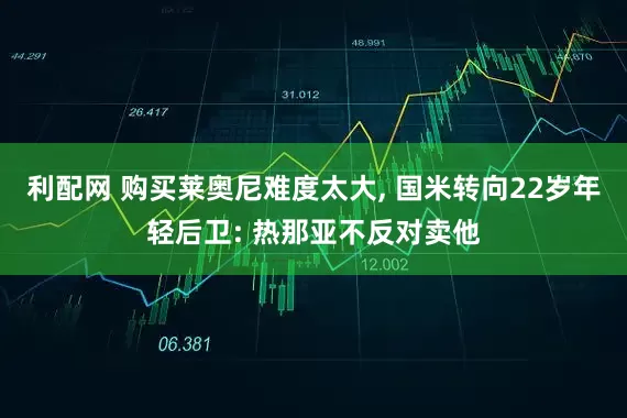 利配网 购买莱奥尼难度太大, 国米转向22岁年轻后卫: 热那亚不反对卖他