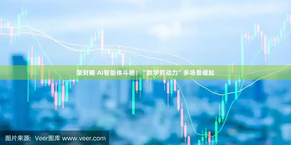 聚财略 AI智能体斗艳：“数字劳动力”多场景崛起