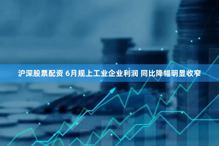 沪深股票配资 6月规上工业企业利润 同比降幅明显收窄