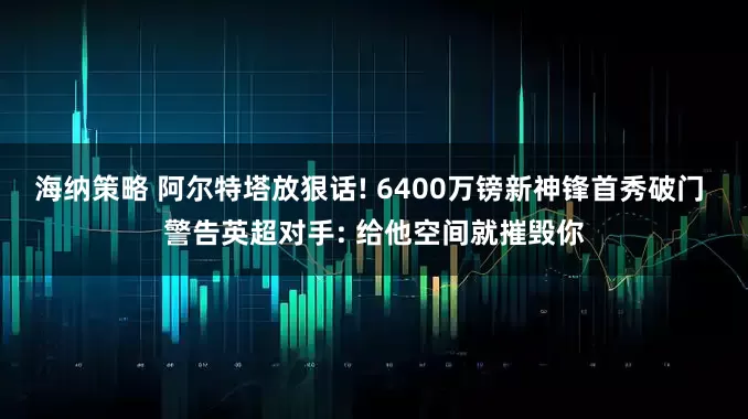 海纳策略 阿尔特塔放狠话! 6400万镑新神锋首秀破门 警告英超对手: 给他空间就摧毁你