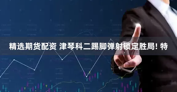 精选期货配资 津琴科二踢脚弹射锁定胜局! 特