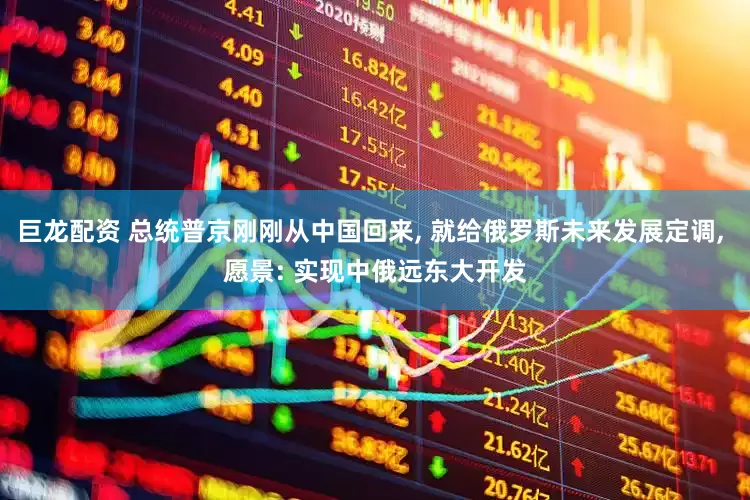 巨龙配资 总统普京刚刚从中国回来, 就给俄罗斯未来发展定调, 愿景: 实现中俄远东大开发