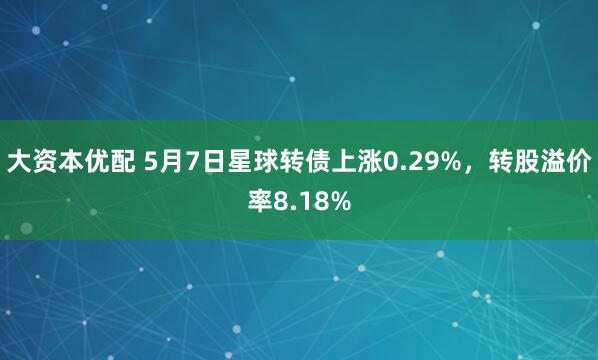 大资本优配 5月7日星球转债上涨0.29%，转股溢价率8.18%