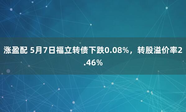 涨盈配 5月7日福立转债下跌0.08%，转股溢价率2.46%