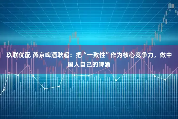 玖联优配 燕京啤酒耿超：把“一致性”作为核心竞争力，做中国人自己的啤酒