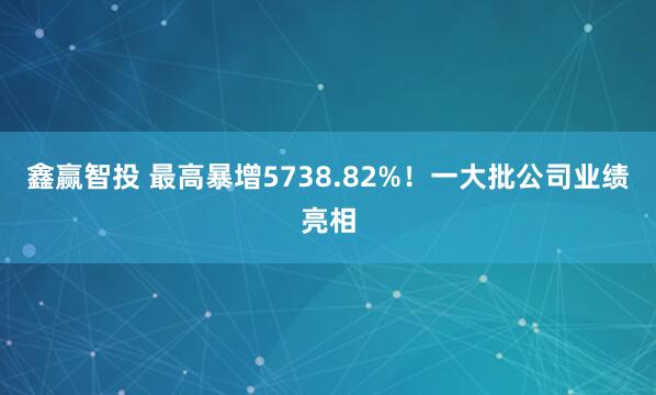 鑫赢智投 最高暴增5738.82%！一大批公司业绩亮相