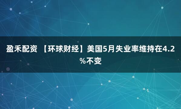 盈禾配资 【环球财经】美国5月失业率维持在4.2%不变
