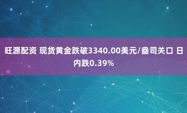 旺源配资 现货黄金跌破3340.00美元/盎司关口 日内跌0.39%