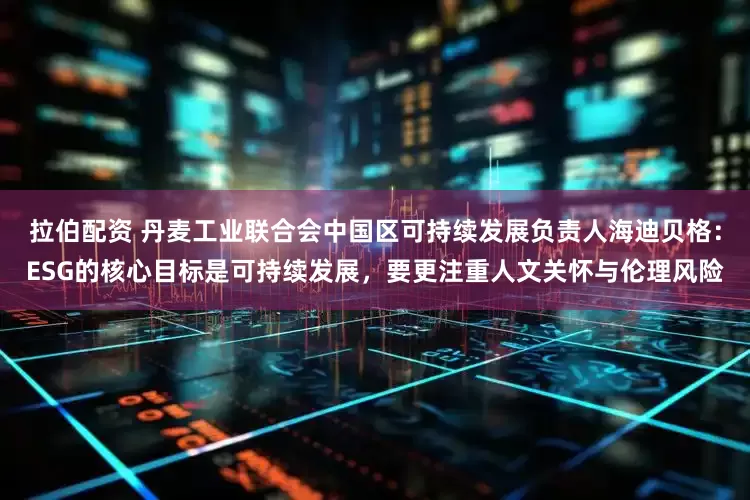拉伯配资 丹麦工业联合会中国区可持续发展负责人海迪贝格：ESG的核心目标是可持续发展，要更注重人文关怀与伦理风险