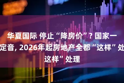 华夏国际 停止“降房价”? 国家一锤定音, 2026年起房地产全都“这样”处理
