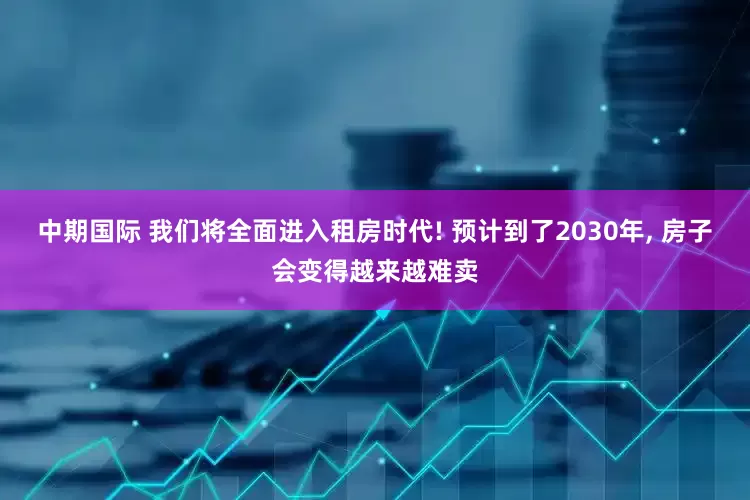 中期国际 我们将全面进入租房时代! 预计到了2030年, 房子会变得越来越难卖
