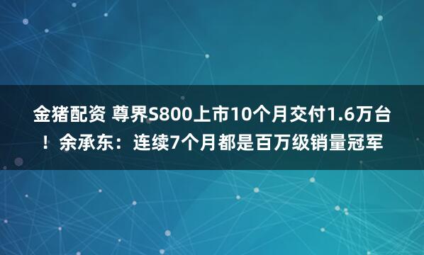 金猪配资 尊界S800上市10个月交付1.6万台！余承东：连续7个月都是百万级销量冠军