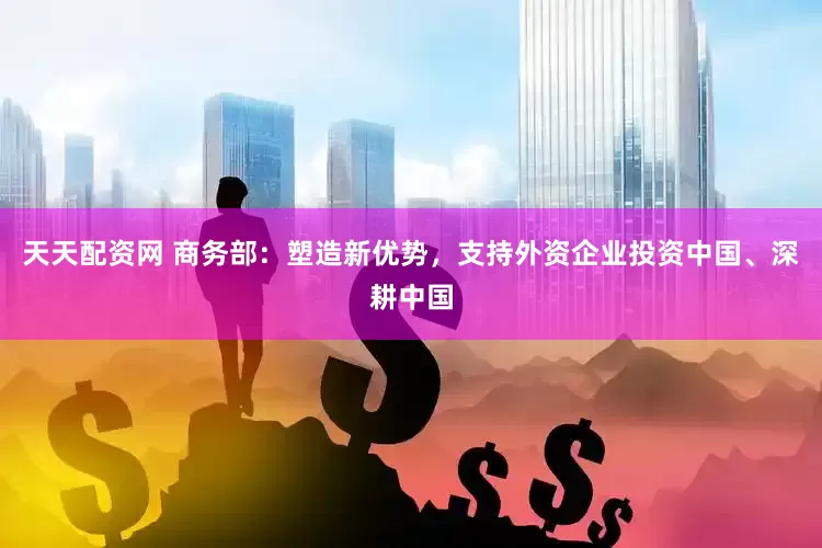 天天配资网 商务部：塑造新优势，支持外资企业投资中国、深耕中国