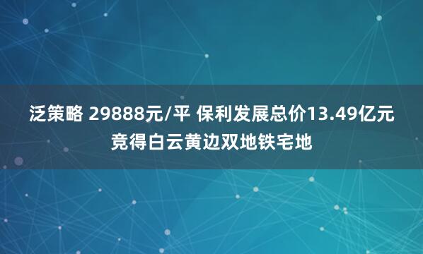 泛策略 29888元/平 保利发展总价13.49亿元竞得白云黄边双地铁宅地